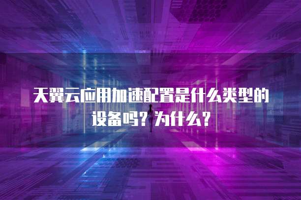 天翼云应用加速配置是什么类型的设备吗?为什么?
