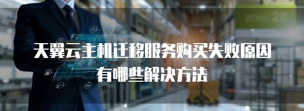 天翼云主机迁移服务购买失败原因有哪些解决方法