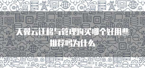 天翼云迁移与管理购买哪个好用些推荐吗为什么
