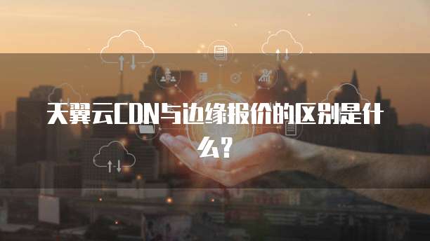 天翼云CDN与边缘报价的区别是什么?