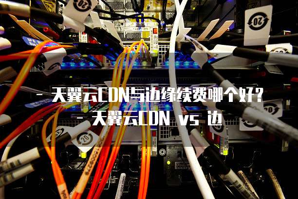 - 天翼云CDN与边缘续费哪个好？- 天翼云CDN vs 边