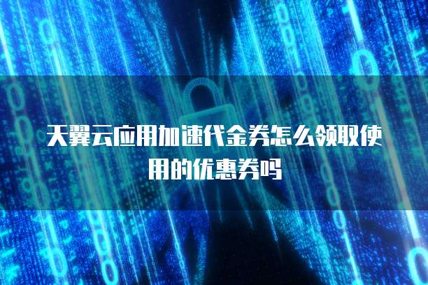 天翼云应用加速代金券怎么领取使用的优惠券吗