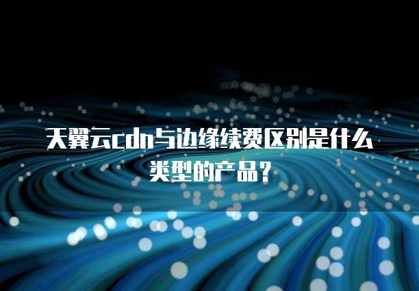 天翼云cdn与边缘续费区别是什么类型的产品?