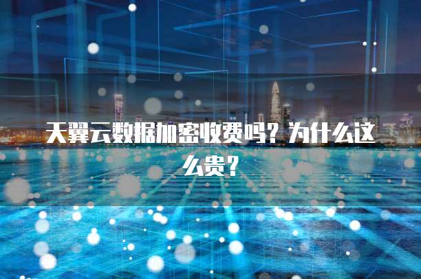 天翼云数据加密收费吗?为什么这么贵?