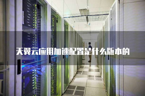 天翼云应用加速配置是什么版本的