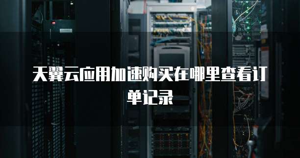 天翼云应用加速购买在哪里查看订单记录