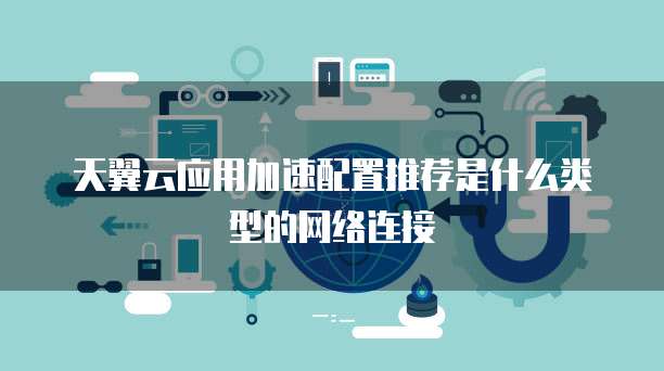天翼云应用加速配置推荐是什么类型的网络连接