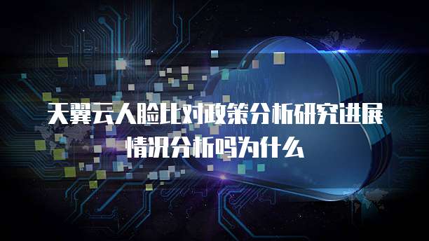 天翼云人脸比对政策分析研究进展情况分析吗为什么