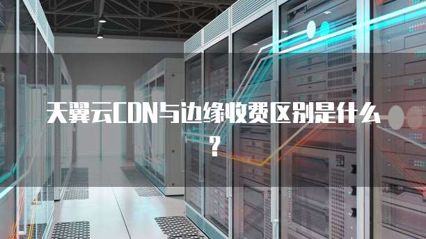 天翼云CDN与边缘收费区别是什么?