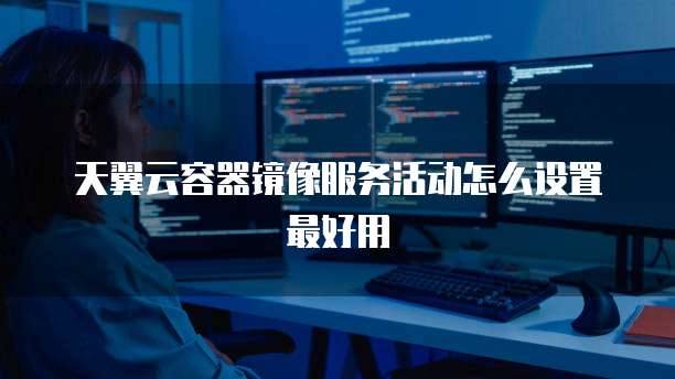 天翼云容器镜像服务活动怎么设置最好用