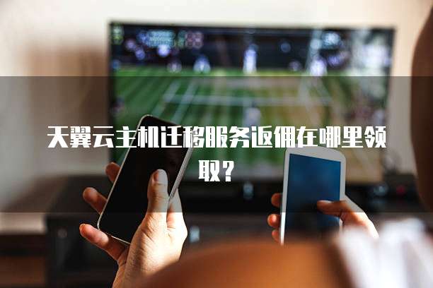 天翼云主机迁移服务返佣在哪里领取？