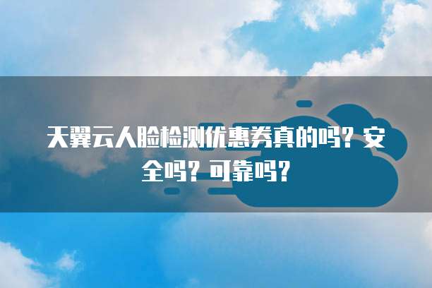 天翼云人脸检测优惠券真的吗?安全吗?可靠吗?