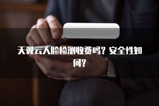 天翼云人脸检测收费吗？安全性如何？