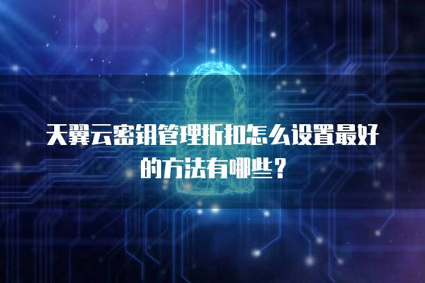 天翼云密钥管理折扣怎么设置最好的方法有哪些?