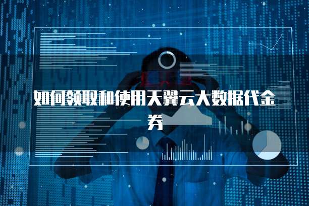 如何领取和使用天翼云大数据代金券