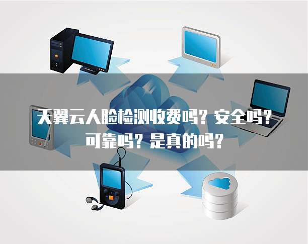 天翼云人脸检测收费吗?安全吗?可靠吗?是真的吗?