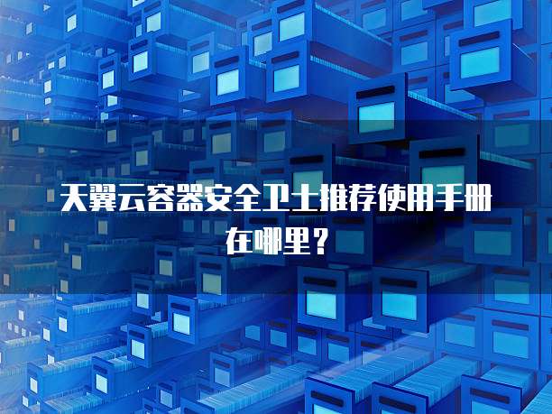 天翼云容器安全卫士推荐使用手册在哪里?