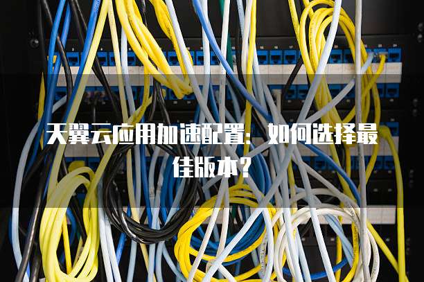 天翼云应用加速配置:如何选择最佳版本?