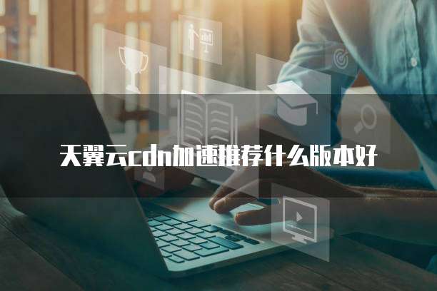 天翼云cdn加速推荐什么版本好