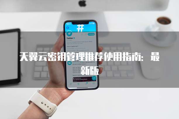 天翼云密钥管理推荐使用指南:最新版