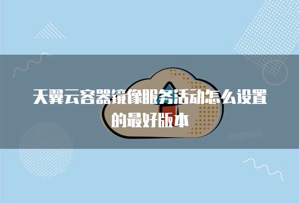 天翼云容器镜像服务活动怎么设置的最好版本