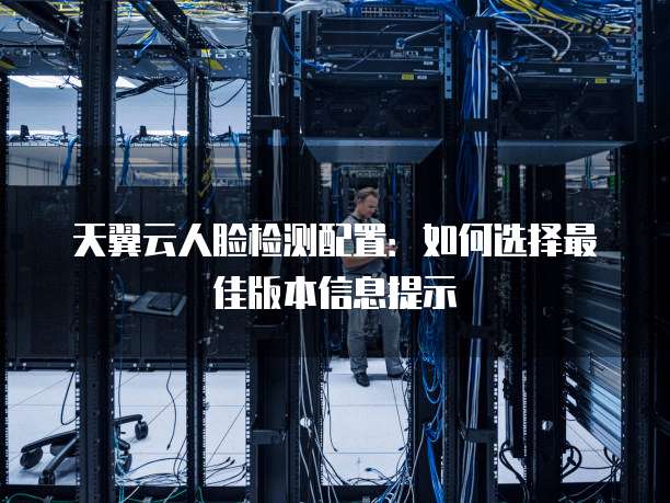 天翼云人脸检测配置:如何选择最佳版本信息提示