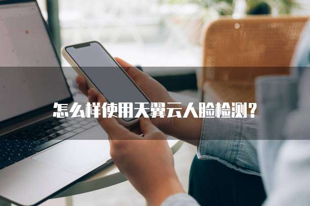 怎么样使用天翼云人脸检测?