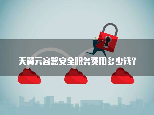 天翼云容器安全服务费用多少钱?