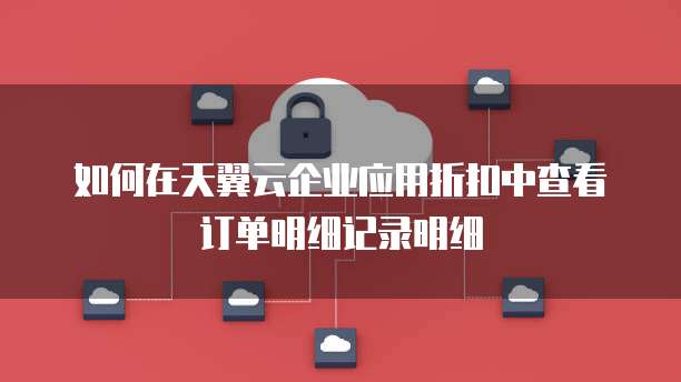如何在天翼云企业应用折扣中查看订单明细记录明细