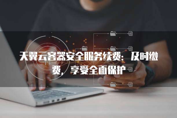 天翼云容器安全服务续费:及时缴费,享受全面保护