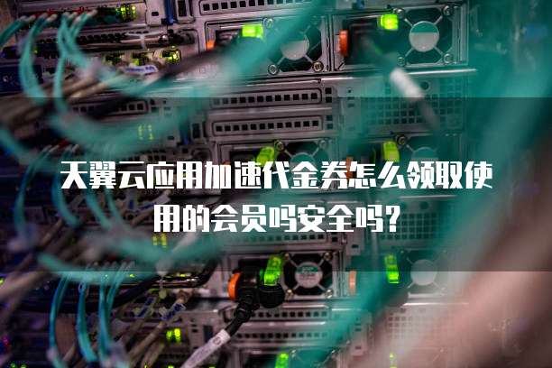 天翼云应用加速代金券怎么领取使用的会员吗安全吗?