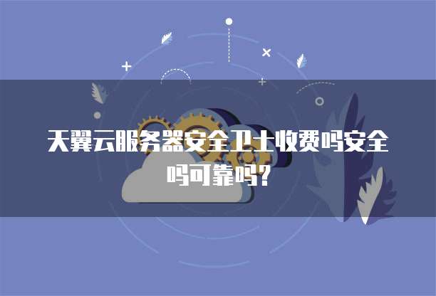 天翼云服务器安全卫士收费吗安全吗可靠吗?
