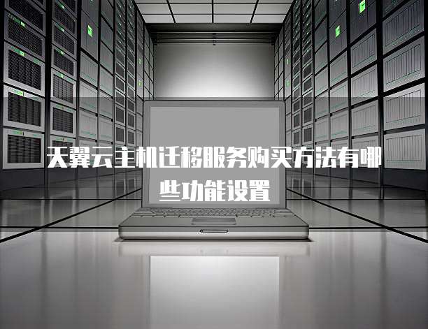 天翼云主机迁移服务购买方法有哪些功能设置
