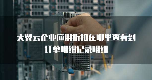 天翼云企业应用折扣在哪里查看到订单明细记录明细