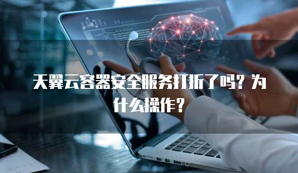 天翼云容器安全服务打折了吗?为什么操作?