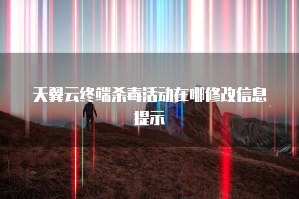 天翼云终端杀毒活动在哪修改信息提示