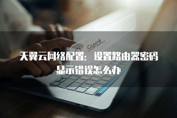 天翼云网络配置:设置路由器密码显示错误怎么办