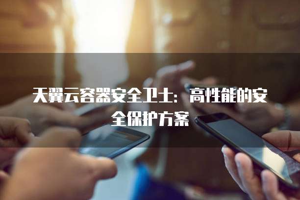 天翼云容器安全卫士：高性能的安全保护方案
