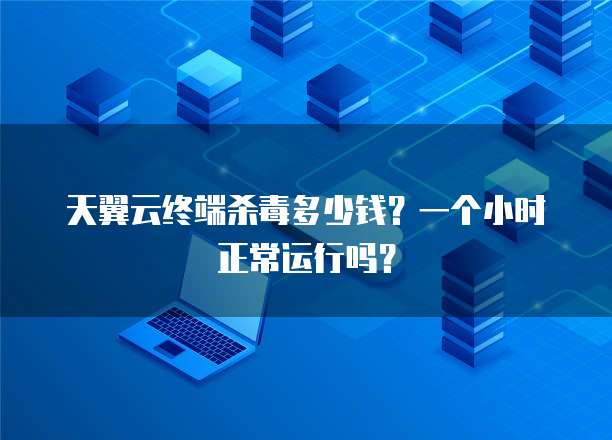 天翼云终端杀毒多少钱?一个小时正常运行吗?