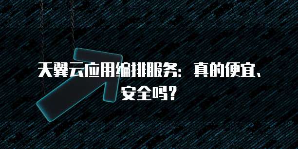 天翼云应用编排服务:真的便宜、安全吗?