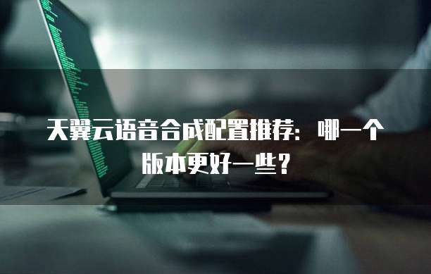 天翼云语音合成配置推荐:哪一个版本更好一些?