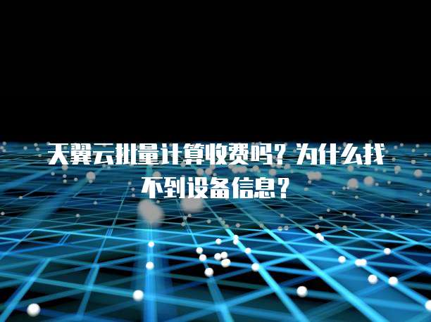天翼云批量计算收费吗?为什么找不到设备信息?
