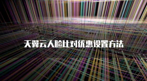天翼云人脸比对优惠设置方法