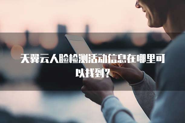 天翼云人脸检测活动信息在哪里可以找到?