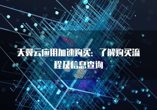 天翼云应用加速购买:了解购买流程及信息查询