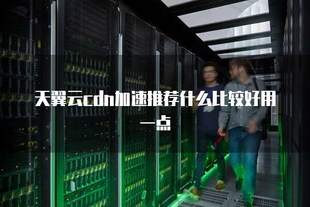 天翼云cdn加速推荐什么比较好用一点