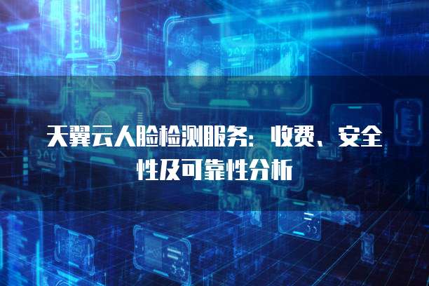 天翼云人脸检测服务：收费、安全性及可靠性分析