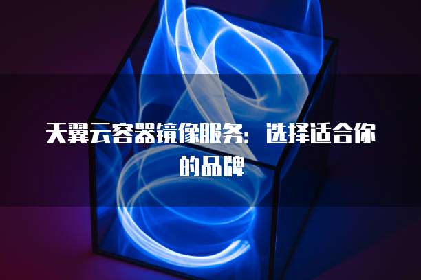 天翼云容器镜像服务:选择适合你的品牌