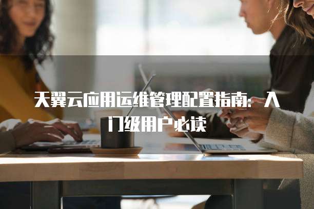 天翼云应用运维管理配置指南:入门级用户必读