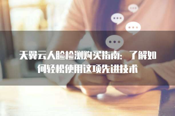 天翼云人脸检测购买指南:了解如何轻松使用这项先进技术